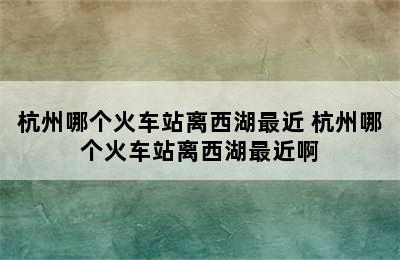 杭州哪个火车站离西湖最近 杭州哪个火车站离西湖最近啊